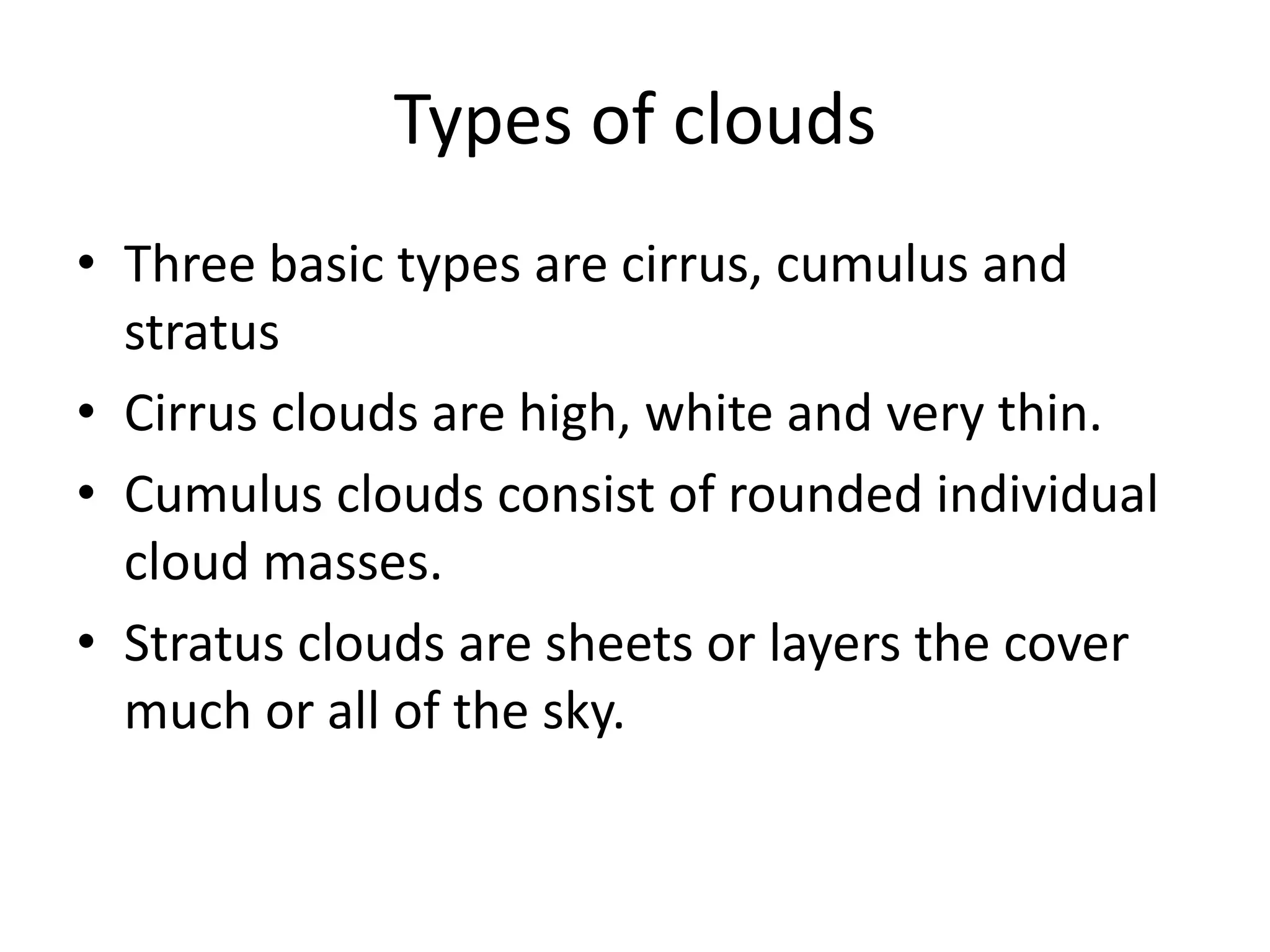 Types of clouds
• Three basic types are cirrus, cumulus and
  stratus
• Cirrus clouds are high, white and very thin.
• Cumulus clouds consist of rounded individual
  cloud masses.
• Stratus clouds are sheets or layers the cover
  much or all of the sky.
 