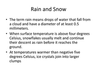 Rain and Snow
• The term rain means drops of water that fall from
  a cloud and have a diameter of at least 0.5
  millimeters.
• When surface temperature is above four degrees
  Celsius, snowflakes usually melt and continue
  their descent as rain before it reaches the
  ground.
• At temperatures warmer than negative five
  degrees Celsius, ice crystals join into larger
  clumps
 