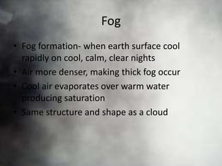 Fog
• Fog formation- when earth surface cool
  rapidly on cool, calm, clear nights
• Air more denser, making thick fog occur
• Cool air evaporates over warm water
  producing saturation
• Same structure and shape as a cloud
 