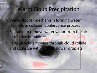 Warm Cloud Precipitation
• Warm clouds- mechanism forming water
  droplets in collision-coalescence process
• Salt able to remove water vapor from the air
  at relative humidities
• Large droplets moving through cloud collide
  and coalesce with smaller slower droplets
 