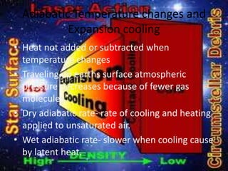 Adiabatic Temperature changes and
           Expansion cooling
• Heat not added or subtracted when
  temperature changes
• Traveling up earths surface atmospheric
  pressure decreases because of fewer gas
  molecules
• Dry adiabatic rate- rate of cooling and heating
  applied to unsaturated air.
• Wet adiabatic rate- slower when cooling cause
  by latent heat.
 