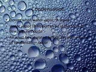 Condensation
• Occurs when water vapor  liquid
• Water vapor  liquid can be in the form of
  dew, fog, or clouds
• Air must be saturated before any of the forms
  of condensation occur
 