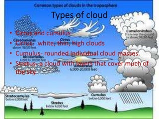 Types of cloud
•   Cirrus and cumulus
•   Cirrus- white, thin, high clouds
•   Cumulus- rounded individual cloud masses.
•   Stratus- a cloud with layers that cover much of
    the sky
 