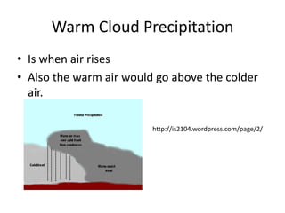 Warm Cloud Precipitation
• Is when air rises
• Also the warm air would go above the colder
  air.

                         http://is2104.wordpress.com/page/2/
 