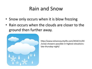 Rain and Snow
• Snow only occurs when it is blow frezzing
• Rain occurs when the clouds are closer to the
  ground then further away.

                     http://www.nelsoncountylife.com/2010/11/03
                     /snow-showers-possible-in-highest-elevations-
                     late-thursday-night/
 