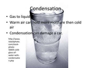 Condensation
• Gas to liquid
• Warm air can hold more moisture then cold
  air
• Condensation can damage a car.
 http://www.
 istockphoto.
 com/stock-
 photo-
 56605-cold-
 glass-of-
 water-with-
 condensatio
 n.php
 