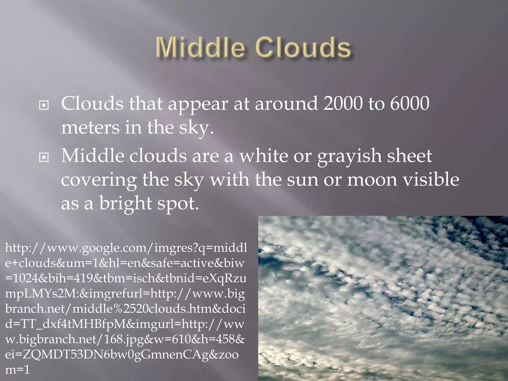    Clouds that appear at around 2000 to 6000
         meters in the sky.
        Middle clouds are a white or grayish sheet
         covering the sky with the sun or moon visible
         as a bright spot.

http://www.google.com/imgres?q=middl
e+clouds&um=1&hl=en&safe=active&biw
=1024&bih=419&tbm=isch&tbnid=eXqRzu
mpLMYs2M:&imgrefurl=http://www.big
branch.net/middle%2520clouds.htm&doci
d=TT_dxf4tMHBfpM&imgurl=http://ww
w.bigbranch.net/168.jpg&w=610&h=458&
ei=ZQMDT53DN6bw0gGmnenCAg&zoo
m=1
 