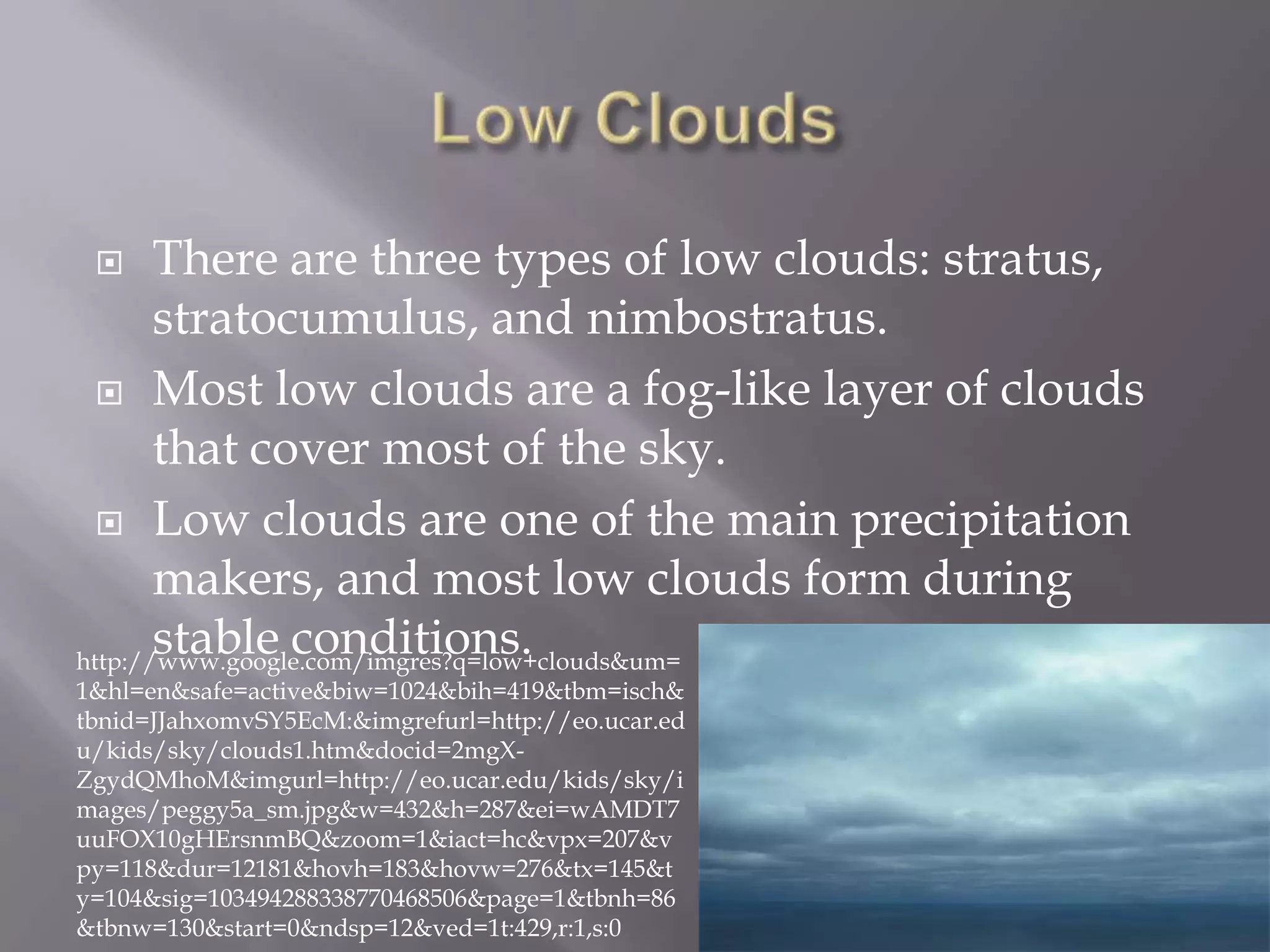      There are three types of low clouds: stratus,
       stratocumulus, and nimbostratus.
   Most low clouds are a fog-like layer of clouds
       that cover most of the sky.
   Low clouds are one of the main precipitation
       makers, and most low clouds form during
       stable conditions.
http://www.google.com/imgres?q=low+clouds&um=
1&hl=en&safe=active&biw=1024&bih=419&tbm=isch&
tbnid=JJahxomvSY5EcM:&imgrefurl=http://eo.ucar.ed
u/kids/sky/clouds1.htm&docid=2mgX-
ZgydQMhoM&imgurl=http://eo.ucar.edu/kids/sky/i
mages/peggy5a_sm.jpg&w=432&h=287&ei=wAMDT7
uuFOX10gHErsnmBQ&zoom=1&iact=hc&vpx=207&v
py=118&dur=12181&hovh=183&hovw=276&tx=145&t
y=104&sig=103494288338770468506&page=1&tbnh=86
&tbnw=130&start=0&ndsp=12&ved=1t:429,r:1,s:0
 