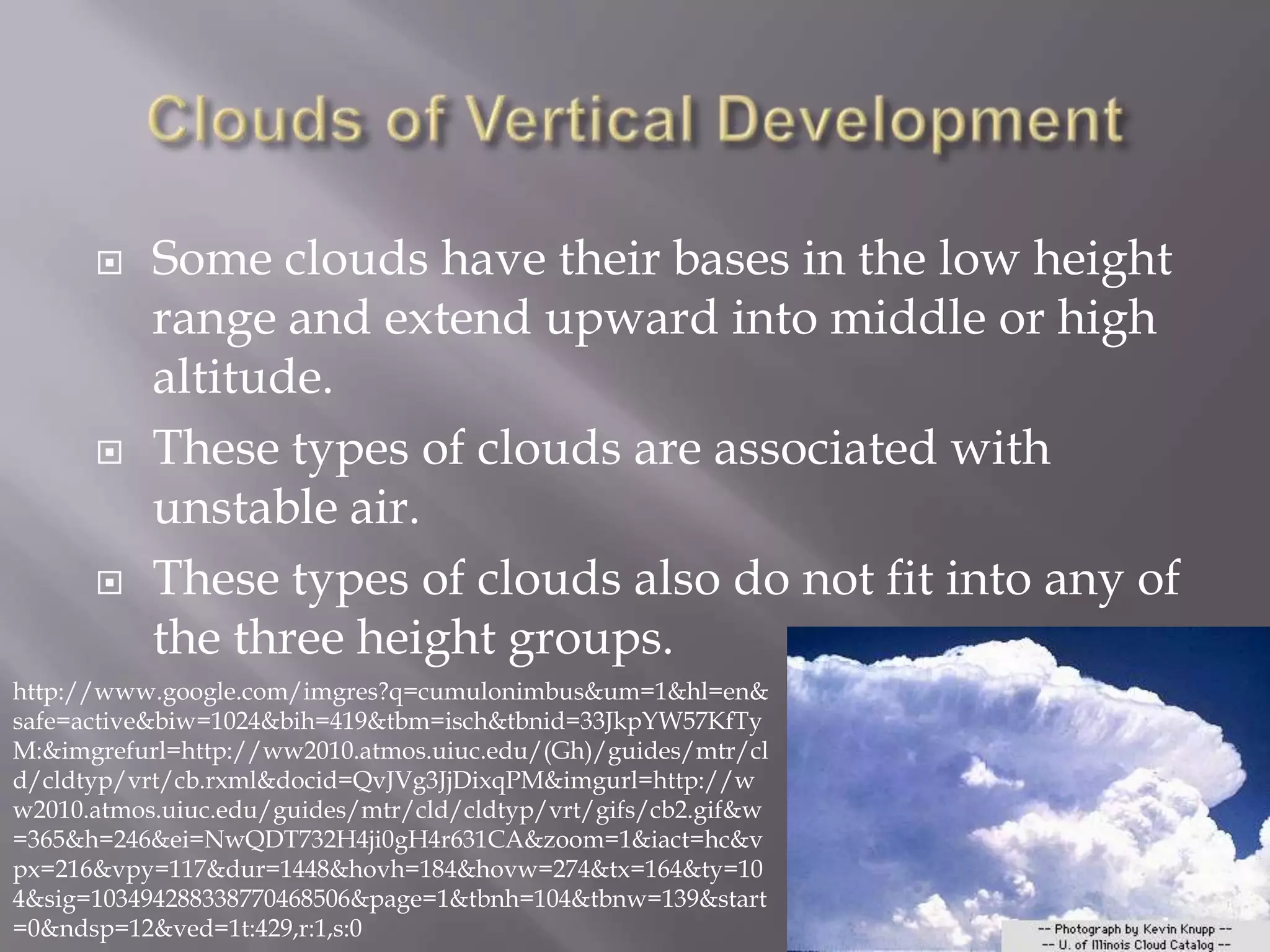     Some clouds have their bases in the low height
           range and extend upward into middle or high
           altitude.
          These types of clouds are associated with
           unstable air.
          These types of clouds also do not fit into any of
           the three height groups.
http://www.google.com/imgres?q=cumulonimbus&um=1&hl=en&
safe=active&biw=1024&bih=419&tbm=isch&tbnid=33JkpYW57KfTy
M:&imgrefurl=http://ww2010.atmos.uiuc.edu/(Gh)/guides/mtr/cl
d/cldtyp/vrt/cb.rxml&docid=QvJVg3JjDixqPM&imgurl=http://w
w2010.atmos.uiuc.edu/guides/mtr/cld/cldtyp/vrt/gifs/cb2.gif&w
=365&h=246&ei=NwQDT732H4ji0gH4r631CA&zoom=1&iact=hc&v
px=216&vpy=117&dur=1448&hovh=184&hovw=274&tx=164&ty=10
4&sig=103494288338770468506&page=1&tbnh=104&tbnw=139&start
=0&ndsp=12&ved=1t:429,r:1,s:0
 