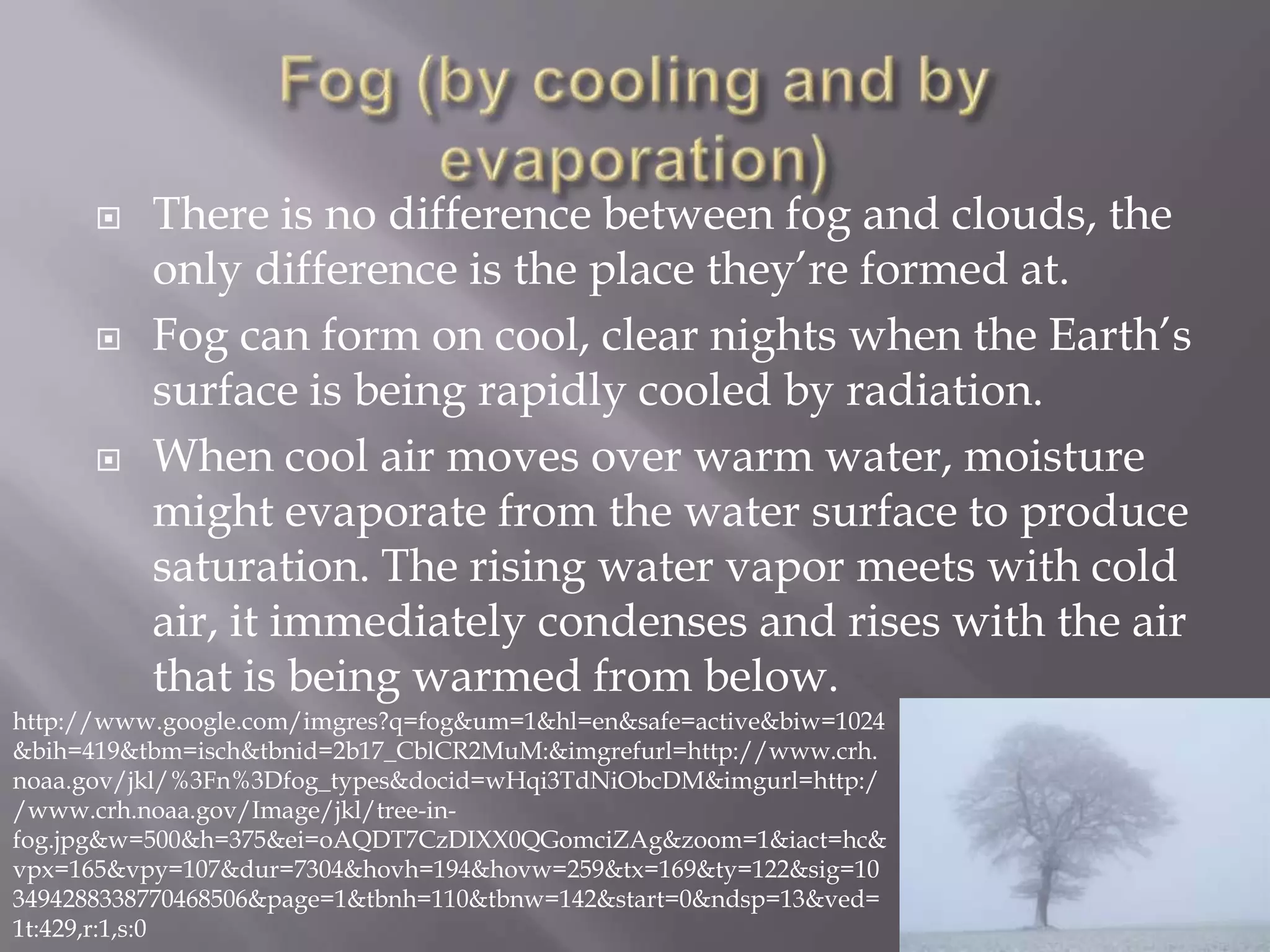    There is no difference between fog and clouds, the
          only difference is the place they’re formed at.
         Fog can form on cool, clear nights when the Earth’s
          surface is being rapidly cooled by radiation.
         When cool air moves over warm water, moisture
          might evaporate from the water surface to produce
          saturation. The rising water vapor meets with cold
          air, it immediately condenses and rises with the air
          that is being warmed from below.
http://www.google.com/imgres?q=fog&um=1&hl=en&safe=active&biw=1024
&bih=419&tbm=isch&tbnid=2b17_CblCR2MuM:&imgrefurl=http://www.crh.
noaa.gov/jkl/%3Fn%3Dfog_types&docid=wHqi3TdNiObcDM&imgurl=http:/
/www.crh.noaa.gov/Image/jkl/tree-in-
fog.jpg&w=500&h=375&ei=oAQDT7CzDIXX0QGomciZAg&zoom=1&iact=hc&
vpx=165&vpy=107&dur=7304&hovh=194&hovw=259&tx=169&ty=122&sig=10
3494288338770468506&page=1&tbnh=110&tbnw=142&start=0&ndsp=13&ved=
1t:429,r:1,s:0
 