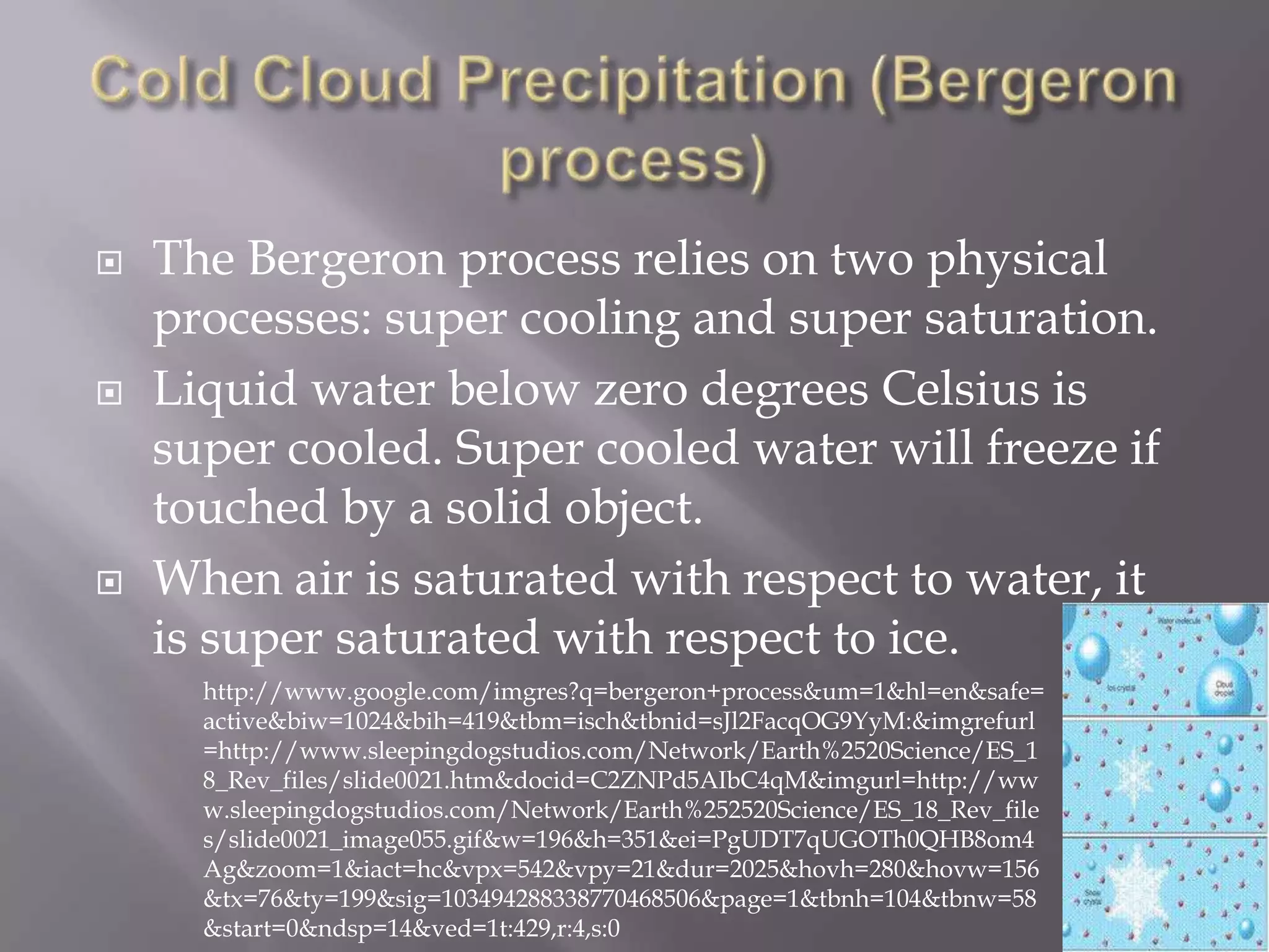    The Bergeron process relies on two physical
    processes: super cooling and super saturation.
   Liquid water below zero degrees Celsius is
    super cooled. Super cooled water will freeze if
    touched by a solid object.
   When air is saturated with respect to water, it
    is super saturated with respect to ice.
      http://www.google.com/imgres?q=bergeron+process&um=1&hl=en&safe=
      active&biw=1024&bih=419&tbm=isch&tbnid=sJl2FacqOG9YyM:&imgrefurl
      =http://www.sleepingdogstudios.com/Network/Earth%2520Science/ES_1
      8_Rev_files/slide0021.htm&docid=C2ZNPd5AIbC4qM&imgurl=http://ww
      w.sleepingdogstudios.com/Network/Earth%252520Science/ES_18_Rev_file
      s/slide0021_image055.gif&w=196&h=351&ei=PgUDT7qUGOTh0QHB8om4
      Ag&zoom=1&iact=hc&vpx=542&vpy=21&dur=2025&hovh=280&hovw=156
      &tx=76&ty=199&sig=103494288338770468506&page=1&tbnh=104&tbnw=58
      &start=0&ndsp=14&ved=1t:429,r:4,s:0
 