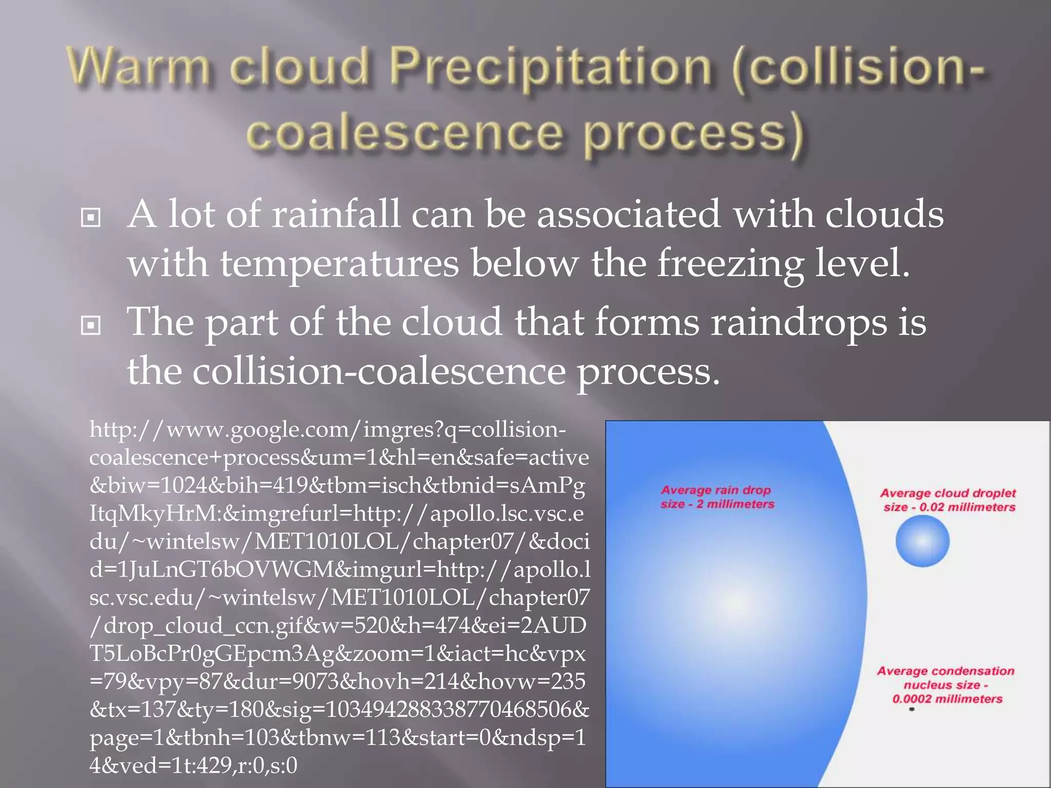    A lot of rainfall can be associated with clouds
    with temperatures below the freezing level.
   The part of the cloud that forms raindrops is
    the collision-coalescence process.
http://www.google.com/imgres?q=collision-
coalescence+process&um=1&hl=en&safe=active
&biw=1024&bih=419&tbm=isch&tbnid=sAmPg
ItqMkyHrM:&imgrefurl=http://apollo.lsc.vsc.e
du/~wintelsw/MET1010LOL/chapter07/&doci
d=1JuLnGT6bOVWGM&imgurl=http://apollo.l
sc.vsc.edu/~wintelsw/MET1010LOL/chapter07
/drop_cloud_ccn.gif&w=520&h=474&ei=2AUD
T5LoBcPr0gGEpcm3Ag&zoom=1&iact=hc&vpx
=79&vpy=87&dur=9073&hovh=214&hovw=235
&tx=137&ty=180&sig=103494288338770468506&
page=1&tbnh=103&tbnw=113&start=0&ndsp=1
4&ved=1t:429,r:0,s:0
 