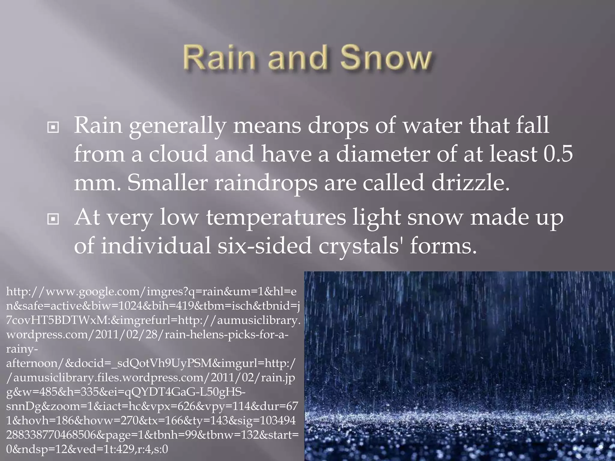     Rain generally means drops of water that fall
           from a cloud and have a diameter of at least 0.5
           mm. Smaller raindrops are called drizzle.
          At very low temperatures light snow made up
           of individual six-sided crystals' forms.
http://www.google.com/imgres?q=rain&um=1&hl=e
n&safe=active&biw=1024&bih=419&tbm=isch&tbnid=j
7covHT5BDTWxM:&imgrefurl=http://aumusiclibrary.
wordpress.com/2011/02/28/rain-helens-picks-for-a-
rainy-
afternoon/&docid=_sdQotVh9UyPSM&imgurl=http:/
/aumusiclibrary.files.wordpress.com/2011/02/rain.jp
g&w=485&h=335&ei=qQYDT4GaG-L50gHS-
snnDg&zoom=1&iact=hc&vpx=626&vpy=114&dur=67
1&hovh=186&hovw=270&tx=166&ty=143&sig=103494
288338770468506&page=1&tbnh=99&tbnw=132&start=
0&ndsp=12&ved=1t:429,r:4,s:0
 