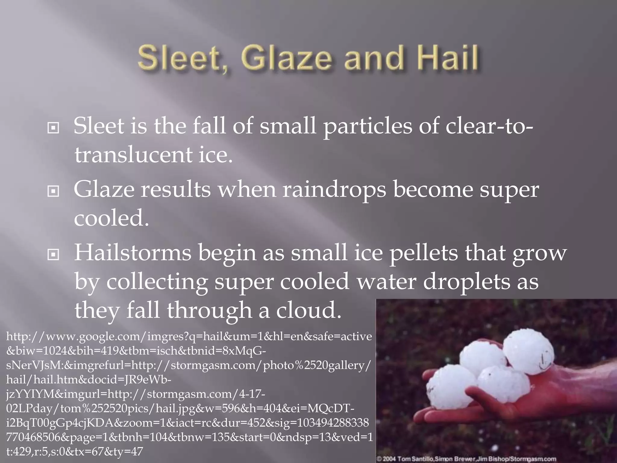    Sleet is the fall of small particles of clear-to-
          translucent ice.
         Glaze results when raindrops become super
          cooled.
         Hailstorms begin as small ice pellets that grow
          by collecting super cooled water droplets as
          they fall through a cloud.
http://www.google.com/imgres?q=hail&um=1&hl=en&safe=active
&biw=1024&bih=419&tbm=isch&tbnid=8xMqG-
sNerVJsM:&imgrefurl=http://stormgasm.com/photo%2520gallery/
hail/hail.htm&docid=JR9eWb-
jzYYIYM&imgurl=http://stormgasm.com/4-17-
02LPday/tom%252520pics/hail.jpg&w=596&h=404&ei=MQcDT-
i2BqT00gGp4cjKDA&zoom=1&iact=rc&dur=452&sig=103494288338
770468506&page=1&tbnh=104&tbnw=135&start=0&ndsp=13&ved=1
t:429,r:5,s:0&tx=67&ty=47
 