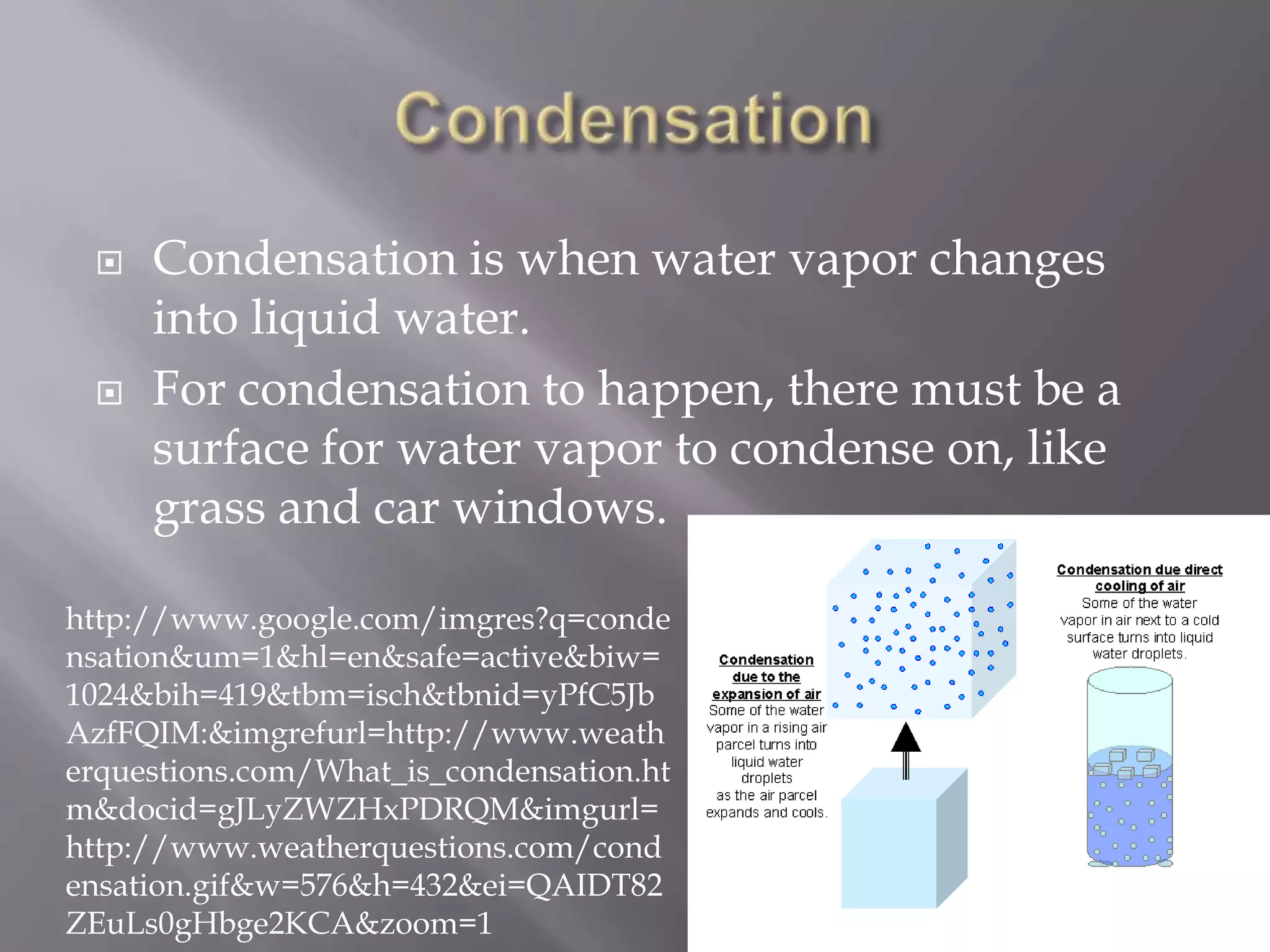    Condensation is when water vapor changes
     into liquid water.
    For condensation to happen, there must be a
     surface for water vapor to condense on, like
     grass and car windows.

http://www.google.com/imgres?q=conde
nsation&um=1&hl=en&safe=active&biw=
1024&bih=419&tbm=isch&tbnid=yPfC5Jb
AzfFQIM:&imgrefurl=http://www.weath
erquestions.com/What_is_condensation.ht
m&docid=gJLyZWZHxPDRQM&imgurl=
http://www.weatherquestions.com/cond
ensation.gif&w=576&h=432&ei=QAIDT82
ZEuLs0gHbge2KCA&zoom=1
 