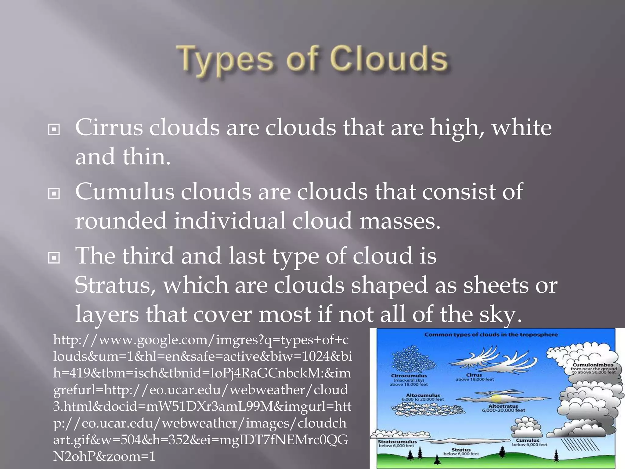   Cirrus clouds are clouds that are high, white
    and thin.
   Cumulus clouds are clouds that consist of
    rounded individual cloud masses.
   The third and last type of cloud is
    Stratus, which are clouds shaped as sheets or
    layers that cover most if not all of the sky.
http://www.google.com/imgres?q=types+of+c
louds&um=1&hl=en&safe=active&biw=1024&bi
h=419&tbm=isch&tbnid=IoPj4RaGCnbckM:&im
grefurl=http://eo.ucar.edu/webweather/cloud
3.html&docid=mW51DXr3amL99M&imgurl=htt
p://eo.ucar.edu/webweather/images/cloudch
art.gif&w=504&h=352&ei=mgIDT7fNEMrc0QG
N2ohP&zoom=1
 