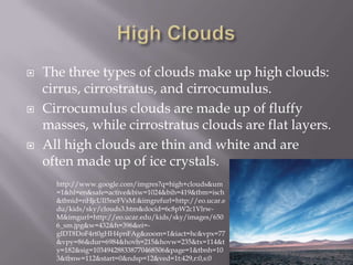    The three types of clouds make up high clouds:
    cirrus, cirrostratus, and cirrocumulus.
   Cirrocumulus clouds are made up of fluffy
    masses, while cirrostratus clouds are flat layers.
   All high clouds are thin and white and are
    often made up of ice crystals.
      http://www.google.com/imgres?q=high+clouds&um
      =1&hl=en&safe=active&biw=1024&bih=419&tbm=isch
      &tbnid=nHjcUIl5neFVsM:&imgrefurl=http://eo.ucar.e
      du/kids/sky/clouds3.htm&docid=6c8pW2c1Vlrw-
      M&imgurl=http://eo.ucar.edu/kids/sky/images/650
      6_sm.jpg&w=432&h=396&ei=-
      gIDT8DoF4rt0gHH4pnFAg&zoom=1&iact=hc&vpx=77
      &vpy=86&dur=6984&hovh=215&hovw=235&tx=114&t
      y=182&sig=103494288338770468506&page=1&tbnh=10
      3&tbnw=112&start=0&ndsp=12&ved=1t:429,r:0,s:0
 