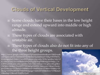     Some clouds have their bases in the low height
           range and extend upward into middle or high
           altitude.
          These types of clouds are associated with
           unstable air.
          These types of clouds also do not fit into any of
           the three height groups.
http://www.google.com/imgres?q=cumulonimbus&um=1&hl=en&
safe=active&biw=1024&bih=419&tbm=isch&tbnid=33JkpYW57KfTy
M:&imgrefurl=http://ww2010.atmos.uiuc.edu/(Gh)/guides/mtr/cl
d/cldtyp/vrt/cb.rxml&docid=QvJVg3JjDixqPM&imgurl=http://w
w2010.atmos.uiuc.edu/guides/mtr/cld/cldtyp/vrt/gifs/cb2.gif&w
=365&h=246&ei=NwQDT732H4ji0gH4r631CA&zoom=1&iact=hc&v
px=216&vpy=117&dur=1448&hovh=184&hovw=274&tx=164&ty=10
4&sig=103494288338770468506&page=1&tbnh=104&tbnw=139&start
=0&ndsp=12&ved=1t:429,r:1,s:0
 