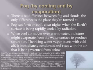    There is no difference between fog and clouds, the
          only difference is the place they’re formed at.
         Fog can form on cool, clear nights when the Earth’s
          surface is being rapidly cooled by radiation.
         When cool air moves over warm water, moisture
          might evaporate from the water surface to produce
          saturation. The rising water vapor meets with cold
          air, it immediately condenses and rises with the air
          that is being warmed from below.
http://www.google.com/imgres?q=fog&um=1&hl=en&safe=active&biw=1024
&bih=419&tbm=isch&tbnid=2b17_CblCR2MuM:&imgrefurl=http://www.crh.
noaa.gov/jkl/%3Fn%3Dfog_types&docid=wHqi3TdNiObcDM&imgurl=http:/
/www.crh.noaa.gov/Image/jkl/tree-in-
fog.jpg&w=500&h=375&ei=oAQDT7CzDIXX0QGomciZAg&zoom=1&iact=hc&
vpx=165&vpy=107&dur=7304&hovh=194&hovw=259&tx=169&ty=122&sig=10
3494288338770468506&page=1&tbnh=110&tbnw=142&start=0&ndsp=13&ved=
1t:429,r:1,s:0
 