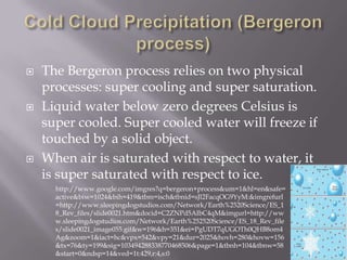    The Bergeron process relies on two physical
    processes: super cooling and super saturation.
   Liquid water below zero degrees Celsius is
    super cooled. Super cooled water will freeze if
    touched by a solid object.
   When air is saturated with respect to water, it
    is super saturated with respect to ice.
      http://www.google.com/imgres?q=bergeron+process&um=1&hl=en&safe=
      active&biw=1024&bih=419&tbm=isch&tbnid=sJl2FacqOG9YyM:&imgrefurl
      =http://www.sleepingdogstudios.com/Network/Earth%2520Science/ES_1
      8_Rev_files/slide0021.htm&docid=C2ZNPd5AIbC4qM&imgurl=http://ww
      w.sleepingdogstudios.com/Network/Earth%252520Science/ES_18_Rev_file
      s/slide0021_image055.gif&w=196&h=351&ei=PgUDT7qUGOTh0QHB8om4
      Ag&zoom=1&iact=hc&vpx=542&vpy=21&dur=2025&hovh=280&hovw=156
      &tx=76&ty=199&sig=103494288338770468506&page=1&tbnh=104&tbnw=58
      &start=0&ndsp=14&ved=1t:429,r:4,s:0
 