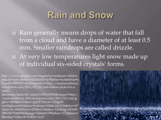     Rain generally means drops of water that fall
           from a cloud and have a diameter of at least 0.5
           mm. Smaller raindrops are called drizzle.
          At very low temperatures light snow made up
           of individual six-sided crystals' forms.
http://www.google.com/imgres?q=rain&um=1&hl=e
n&safe=active&biw=1024&bih=419&tbm=isch&tbnid=j
7covHT5BDTWxM:&imgrefurl=http://aumusiclibrary.
wordpress.com/2011/02/28/rain-helens-picks-for-a-
rainy-
afternoon/&docid=_sdQotVh9UyPSM&imgurl=http:/
/aumusiclibrary.files.wordpress.com/2011/02/rain.jp
g&w=485&h=335&ei=qQYDT4GaG-L50gHS-
snnDg&zoom=1&iact=hc&vpx=626&vpy=114&dur=67
1&hovh=186&hovw=270&tx=166&ty=143&sig=103494
288338770468506&page=1&tbnh=99&tbnw=132&start=
0&ndsp=12&ved=1t:429,r:4,s:0
 