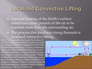    Unequal heating of the Earth’s surface
         sometimes cause pockets of the air to be
         warmed more than the surrounding air.
        The process that produces rising thermals is
         localized convective lifting.
http://www.google.com/imgres?q=localized+c
onvective+lifting&um=1&hl=en&safe=active&b
iw=1024&bih=419&tbm=isch&tbnid=2i9YsWKL
YKeBsM:&imgrefurl=http://www.richhoffman
class.com/chapter4.html&docid=eOg_tc1chzU
MNM&imgurl=http://www.richhoffmanclass.c
om/images/chapter4/seabreeze.gif&w=585&h
=325&ei=8wADT5LyEef30gG9m9i8Ag&zoom=1
&iact=hc&vpx=55&vpy=134&dur=2266&hovh=
167&hovw=301&tx=217&ty=115&sig=103494288
338770468506&page=1&tbnh=75&tbnw=135&st
art=0&ndsp=12&ved=1t:429,r:0,s:0
 