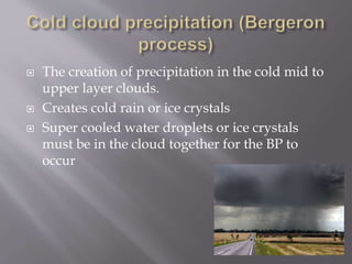  The creation of precipitation in the cold mid to
upper layer clouds.
 Creates cold rain or ice crystals
 Super cooled water droplets or ice crystals
must be in the cloud together for the BP to
occur
 