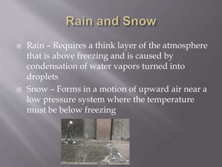  Rain – Requires a think layer of the atmosphere
that is above freezing and is caused by
condensation of water vapors turned into
droplets
 Snow – Forms in a motion of upward air near a
low pressure system where the temperature
must be below freezing
 