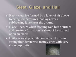  Sleet – clear ice formed by a layer of air above
freezing temperatures that lays over a
subfreezing layer near the ground
 Glaze – occurs when freezing rain hits a surface
and creates a formation or sheet of ice around
or on an object
 Hail – A solid precipitation, which forms in
strong thunderstorms, mainly ones with very
strong updrafts
 