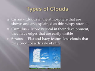  Cirrus – Clouds in the atmosphere that are
shown and are explained as thin wispy strands
 Cumulus – More vertical in their development,
they have edges that are easily visible
 Stratus - Flat and hazy feature less clouds that
may produce a drizzle of rain
 