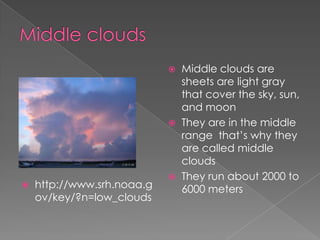    Middle clouds are
                                sheets are light gray
                                that cover the sky, sun,
                                and moon
                               They are in the middle
                                range that’s why they
                                are called middle
                                clouds
                               They run about 2000 to
   http://www.srh.noaa.g       6000 meters
    ov/key/?n=low_clouds
 
