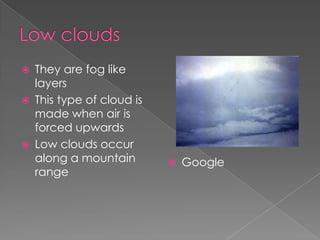    They are fog like
    layers
   This type of cloud is
    made when air is
    forced upwards
   Low clouds occur
    along a mountain           Google
    range
 