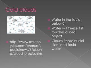    Water in the liquid
                             below 0
                            Water will freeze if it
                             touches a solid
                             object
   http://www.rmutph       Clouds freeze nuclei
    ysics.com/charud/s       , ice, and liquid
    pecialnews/6/cloun       water
    d/cloud_precip.htm
 