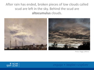 After rain has ended, broken pieces of low clouds called
scud are left in the sky. Behind the scud are
altocumulus clouds.

Photo: Peggy LeMone

 