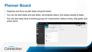 Planner Board
• Organize and divvy up plan tasks using the board.
• You can set start dates and due dates, set progress status, and assign people to tasks.
• You can also keep track of working groups for virtual teams, feature crews, ship goals, and
action items.
13
 