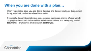 When you are done with a plan…
• When you delete a plan, you also delete its group and its conversations, its document
library, notebook, and other related information.
• If you really do want to delete your plan, consider creating an archive of your work by
copying the dashboard status and the text of conversations, and saving any related
documents – or whatever practices work best for you.
15
 