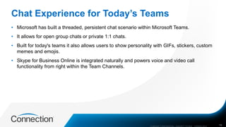 Chat Experience for Today’s Teams
• Microsoft has built a threaded, persistent chat scenario within Microsoft Teams.
• It allows for open group chats or private 1:1 chats.
• Built for today's teams it also allows users to show personality with GIFs, stickers, custom
memes and emojis.
• Skype for Business Online is integrated naturally and powers voice and video call
functionality from right within the Team Channels.
COMPANY CONFIDENTIAL—SUBJECT TO NDA C000000-0616 19
 