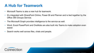 A Hub for Teamwork
• Microsoft Teams is also a new hub for teamwork.
• It's integrated with SharePoint Online, Power BI and Planner and is tied together by the
Office 365 Groups Service.
• The Microsoft Graph provides intelligence to the service as well.
• Word, Excel PowerPoint and OneNote are also built into Teams to make adoption even
easier.
• Search works well across files, chats and people.
COMPANY CONFIDENTIAL—SUBJECT TO NDA C000000-0616 20
 