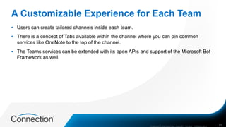A Customizable Experience for Each Team
• Users can create tailored channels inside each team.
• There is a concept of Tabs available within the channel where you can pin common
services like OneNote to the top of the channel.
• The Teams services can be extended with its open APIs and support of the Microsoft Bot
Framework as well.
COMPANY CONFIDENTIAL—SUBJECT TO NDA C000000-0616 21
 
