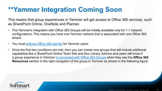 **Yammer Integration Coming Soon
This means that group experiences in Yammer will get access to Office 365 services, such
as SharePoint Online, OneNote and Planner.
• The Yammer's integration with Office 365 Groups will be initially available only for 1:1 network
configurations. This means you have one Yammer network that is associated with one Office 365
tenant.
• You must enforce Office 365 identity for Yammer users.
• Once the first two conditions are met, then you can create new groups that will include additional
capabilities like a SharePoint Online Team Site and Doc Library. Admins and users will know if
a group experience in Yammer is connected with Office 365 Groups when they see the Office 365
Resources section in the right navigation of the group in Yammer as shown in the following figure.
COMPANY CONFIDENTIAL—SUBJECT TO NDA C000000-0616 27
 
