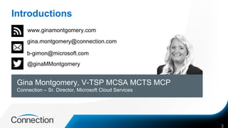 Introductions
3
www.ginamontgomery.com
@ginaMMontgomery
gina.montgomery@connection.com
b-gimon@microsoft.com
Gina Montgomery, V-TSP MCSA MCTS MCP
Connection – Sr. Director, Microsoft Cloud Services
 