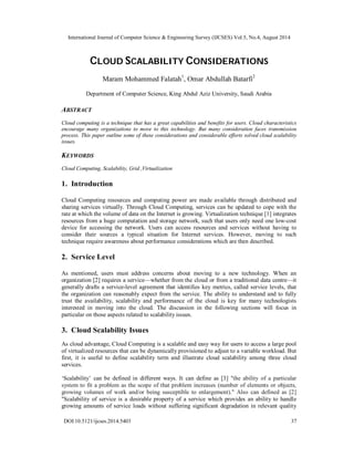 International Journal of Computer Science & Engineering Survey (IJCSES) Vol.5, No.4, August 2014 
CLOUD SCALABILITY CONSIDERATIONS 
Maram Mohammed Falatah1, Omar Abdullah Batarfi2 
Department of Computer Science, King Abdul Aziz University, Saudi Arabia 
ABSTRACT 
Cloud computing is a technique that has a great capabilities and benefits for users. Cloud characteristics 
encourage many organizations to move to this technology. But many consideration faces transmission 
process. This paper outline some of these considerations and considerable efforts solved cloud scalability 
issues. 
KEYWORDS 
Cloud Computing, Scalability, Grid ,Virtualization 
1. Introduction 
Cloud Computing resources and computing power are made available through distributed and 
sharing services virtually. Through Cloud Computing, services can be updated to cope with the 
rate at which the volume of data on the Internet is growing. Virtualization technique [1] integrates 
resources from a huge computation and storage network, such that users only need one low-cost 
device for accessing the network. Users can access resources and services without having to 
consider their sources a typical situation for Internet services. However, moving to such 
technique require awareness about performance considerations which are then described. 
2. Service Level 
As mentioned, users must address concerns about moving to a new technology. When an 
organization [2] requires a service—whether from the cloud or from a traditional data centre—it 
generally drafts a service-level agreement that identifies key metrics, called service levels, that 
the organization can reasonably expect from the service. The ability to understand and to fully 
trust the availability, scalability and performance of the cloud is key for many technologists 
interested in moving into the cloud. The discussion in the following sections will focus in 
particular on those aspects related to scalability issues. 
3. Cloud Scalability Issues 
As cloud advantage, Cloud Computing is a scalable and easy way for users to access a large pool 
of virtualized resources that can be dynamically provisioned to adjust to a variable workload. But 
first, it is useful to define scalability term and illustrate cloud scalability among three cloud 
services. 
‘Scalability’ can be defined in different ways. It can define as [3] "the ability of a particular 
system to fit a problem as the scope of that problem increases (number of elements or objects, 
growing volumes of work and/or being susceptible to enlargement)." Also can defined as [2] 
"Scalability of service is a desirable property of a service which provides an ability to handle 
growing amounts of service loads without suffering significant degradation in relevant quality 
DOI:10.5121/ijcses.2014.5403 37 
 