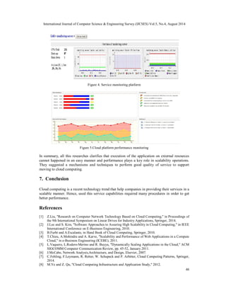 International Journal of Computer Science & Engineering Survey (IJCSES) Vol.5, No.4, August 2014 
46 
Figure 4. Service monitoring platform 
Figure 5.Cloud platform performance monitoring 
In summary, all this researches clarifies that execution of the application on external resources 
cannot happened in an easy manner and performance plays a key role in scalability operations. 
They suggested a mechanisms and techniques to perform good quality of service to support 
moving to cloud computing. 
7. Conclusion 
Cloud computing is a recent technology trend that help companies in providing their services in a 
scalable manner. Hence, used this service capabilities required many procedures in order to get 
better performance. 
References 
[1] Z.Liu, "Research on Computer Network Technology Based on Cloud Computing," in Proceedings of 
the 9th International Symposium on Linear Drives for Industry Applications, Springer, 2014. 
[2] J.Lee and S. Kim, "Software Approaches to Assuring High Scalability in Cloud Computing," in IEEE 
International Conference on E-Business Engineering, 2010. 
[3] B.Furht and A.Escalante, in Hand Book of Cloud Computing, Springer, 2010. 
[4] T.Chieu, A.Mohindra and A. Karve, "Scalability and Performance of Web Applications in a Compute 
Cloud," in e-Business Engineering (ICEBE), 2011. 
[5] L.Vaquero, L.Rodero-Merino and R. Buyya, "Dynamically Scaling Applications in the Cloud," ACM 
SIGCOMM Computer Communication Review, pp. 45-52, January 2011. 
[6] J.McCabe, Network Analysis,Architecture, and Design, Elsevier, 2007. 
[7] C.Fehling, F.Leymann, R. Retter, W. Schupeck and P. Arbitter, Cloud Computing Patterns, Springer, 
2014. 
[8] M.Ye and Z. Qu, "Cloud Computing Infrastructure and Application Study," 2012. 
 