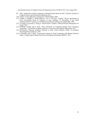 International Journal of Computer Science & Engineering Survey (IJCSES) Vol.5, No.4, August 2014 
[9] J.Dai, "Application of Cloud Computing in Campus Network Based on IaaS," in Recent Advances in 
47 
Computer Science and Information Engineering, 2012. 
[10] G.Reese, Cloud Application Architectures, O’Reilly Media, 2009. 
[11] F.Galán, A. Sampaio, L. Rodero-Merino, I. Loy, V. Gil and L. Vaquero, "Service specification in 
cloud environments based on extensions to open standards," in Proceedings of the Fourth 
International ICST Conference on COMmunication System softWAre and middlewaRE, 2009. 
[12] A.Younge, G.Laszewski, L. Wang, S. Alarcon and W. Carithers, "Efficient Resource Management for 
Cloud," 2010. 
[13] M.Mollah, K.Islam and S. Islam, "Next Generation of Computing through Cloud Computing 
Technology," in 25th IEEE Canadian Conference on Electrical and Computer Engineering, 2012. 
[14] M.Weinstein, "Planning Enterprise Networks to Meet Critical Business Needs," in Enterprise 
Networking Mini-Conference, 1997. 
[15] F.Chanchary and S. Islam, "E-government Based on Cloud Computing with Rational Inference 
Agent," in High Capacity Optical Networks and Enabling Technologies (HONET), 2011. 

