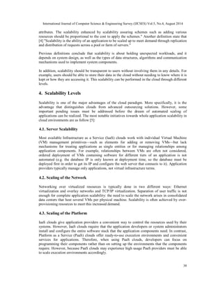 International Journal of Computer Science & Engineering Survey (IJCSES) Vol.5, No.4, August 2014 
attributes. The scalability enhanced by scalability assuring schemes such as adding various 
resources should be proportional to the cost to apply the schemes." Another definition state that 
[4] "Scalability is the ability of an application to be scaled up to meet demand through replication 
and distribution of requests across a pool or farm of servers." 
Previous definitions conclude that scalability is about holding unexpected workloads, and it 
depends on system design, as well as the types of data structures, algorithms and communication 
mechanisms used to implement system components. 
In addition, scalability should be transparent to users without involving them in any details. For 
example, users should be able to store their data in the cloud without needing to know where it is 
kept or how they are accessing it. This scalability can be performed in the cloud through different 
levels. 
4. Scalability Levels 
Scalability is one of the major advantages of the cloud paradigm. More specifically, it is the 
advantage that distinguishes clouds from advanced outsourcing solutions. However, some 
important pending issues must be addressed before the dream of automated scaling of 
applications can be realized. The most notable initiatives towards whole application scalability in 
cloud environments are as follow [5]: 
4.1. Server Scalability 
Most available Infrastructure as a Service (IaaS) clouds work with individual Virtual Machine 
(VM) management primitives—such as elements for adding or removing VMs—but lack 
mechanisms for treating applications as single entities or for managing relationships among 
application components. For example, relationships between VMs are often not considered, 
ordered deployment of VMs containing software for different tiers of an application is not 
automated (e.g. the database IP is only known at deployment time, so the database must be 
deployed first in order to get its IP and configure the web server that connects to it). Application 
providers typically manage only applications, not virtual infrastructure terms. 
4.2. Scaling of the Network 
Networking over virtualized resources is typically done in two different ways: Ethernet 
virtualization and overlay networks and TCP/IP virtualization. Separation of user traffic is not 
enough for complete application scalability: the need to scale the network arises in consolidated 
data centers that host several VMs per physical machine. Scalability is often achieved by over-provisioning 
38 
resources to meet this increased demand. 
4.3. Scaling of the Platform 
IaaS clouds give application providers a convenient way to control the resources used by their 
systems. However, IaaS clouds require that the application developers or system administrators 
install and configure the entire software stack that the application components need. In contrast, 
Platform as a Service (PaaS) clouds offer ready-to-use execution environments and convenient 
services for applications. Therefore, when using PaaS clouds, developers can focus on 
programming their components rather than on setting up the environments that the components 
require. However, because PaaS clouds may experience high usage PaaS providers must be able 
to scale execution environments accordingly. 
 