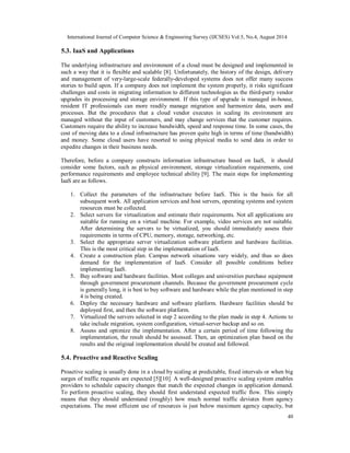 International Journal of Computer Science & Engineering Survey (IJCSES) Vol.5, No.4, August 2014 
5.3. IaaS and Applications 
The underlying infrastructure and environment of a cloud must be designed and implemented in 
such a way that it is flexible and scalable [8]. Unfortunately, the history of the design, delivery 
and management of very-large-scale federally-developed systems does not offer many success 
stories to build upon. If a company does not implement the system properly, it risks significant 
challenges and costs in migrating information to different technologies as the third-party vendor 
upgrades its processing and storage environment. If this type of upgrade is managed in-house, 
resident IT professionals can more readily manage migration and harmonize data, users and 
processes. But the procedures that a cloud vendor executes in scaling its environment are 
managed without the input of customers, and may change services that the customer requires. 
Customers require the ability to increase bandwidth, speed and response time. In some cases, the 
cost of moving data to a cloud infrastructure has proven quite high in terms of time (bandwidth) 
and money. Some cloud users have resorted to using physical media to send data in order to 
expedite changes in their business needs. 
Therefore, before a company constructs information infrastructure based on IaaS, it should 
consider some factors, such as physical environment, storage virtualization requirements, cost 
performance requirements and employee technical ability [9]. The main steps for implementing 
IaaS are as follows. 
1. Collect the parameters of the infrastructure before IaaS. This is the basis for all 
subsequent work. All application services and host servers, operating systems and system 
resources must be collected. 
2. Select servers for virtualization and estimate their requirements. Not all applications are 
suitable for running on a virtual machine. For example, video services are not suitable. 
After determining the servers to be virtualized, you should immediately assess their 
requirements in terms of CPU, memory, storage, networking, etc. 
3. Select the appropriate server virtualization software platform and hardware facilities. 
40 
This is the most critical step in the implementation of IaaS. 
4. Create a construction plan. Campus network situations vary widely, and thus so does 
demand for the implementation of IaaS. Consider all possible conditions before 
implementing IaaS. 
5. Buy software and hardware facilities. Most colleges and universities purchase equipment 
through government procurement channels. Because the government procurement cycle 
is generally long, it is best to buy software and hardware while the plan mentioned in step 
4 is being created. 
6. Deploy the necessary hardware and software platform. Hardware facilities should be 
deployed first, and then the software platform. 
7. Virtualized the servers selected in step 2 according to the plan made in step 4. Actions to 
take include migration, system configuration, virtual-server backup and so on. 
8. Assess and optimize the implementation. After a certain period of time following the 
implementation, the result should be assessed. Then, an optimization plan based on the 
results and the original implementation should be created and followed. 
5.4. Proactive and Reactive Scaling 
Proactive scaling is usually done in a cloud by scaling at predictable, fixed intervals or when big 
surges of traffic requests are expected [5][10]. A well-designed proactive scaling system enables 
providers to schedule capacity changes that match the expected changes in application demand. 
To perform proactive scaling, they should first understand expected traffic flow. This simply 
means that they should understand (roughly) how much normal traffic deviates from agency 
expectations. The most efficient use of resources is just below maximum agency capacity, but 
 
