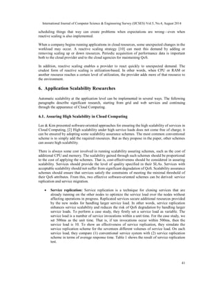 International Journal of Computer Science & Engineering Survey (IJCSES) Vol.5, No.4, August 2014 
scheduling things that way can create problems when expectations are wrong—even when 
reactive scaling is also implemented. 
When a company begins running applications in cloud resources, some unexpected changes in the 
workload may occur. A reactive scaling strategy [10] can meet this demand by adding or 
removing scaling up or down resources. Periodic acquisition of performance data is important 
both to the cloud provider and to the cloud agencies for maintaining QoS. 
In addition, reactive scaling enables a provider to react quickly to unexpected demand. The 
crudest form of reactive scaling is utilization-based. In other words, when CPU or RAM or 
another resource reaches a certain level of utilization, the provider adds more of that resource to 
the environment. 
6. Application Scalability Researches 
Automatic scalability at the application level can be implemented in several ways. The following 
paragraphs describe significant research, starting from grid and web services and continuing 
through the appearance of Cloud Computing. 
6.1. Assuring High Scalability in Cloud Computing 
Lee & Kim presented software-oriented approaches for ensuring the high scalability of services in 
Cloud Computing, [2] High scalability under high service loads does not come free of charge; it 
can be ensured by adopting some scalability assurance schemes. The most common conventional 
scheme is to simply add the required resources. But as they propose in the paper, other schemes 
can assure high scalability. 
There is always some cost involved in running scalability assuring schemes, such as the cost of 
additional CPU and memory. The scalability gained through such schemes should be proportional 
to the cost of applying the schemes. That is, cost-effectiveness should be considered in assuring 
scalability. Services should provide the level of quality specified in their SLAs. Services with 
acceptable scalability should not suffer from significant degradation of QoS. Scalability assurance 
schemes should ensure that services satisfy the constraints of meeting the minimal threshold of 
their QoS attributes. From this, two effective software-oriented schemes can be derived: service 
replication and service migration. 
 Service replication: Service replication is a technique for cloning services that are 
already running on the other nodes to optimize the service load over the nodes without 
affecting operations in progress. Replicated services secure additional resources provided 
by the new nodes for handling larger service load. In other words, service replication 
enhances service scalability and reduces the risk of QoS degradation by handling larger 
service loads. To perform a case study, they firstly set a service load as variable. The 
service load is a number of service invocations within a unit time. For the case study, we 
set 500ms as the unit time. That is, if ten invocations occur within 500ms, then the 
service load is 10. To show an effectiveness of service replication, they simulate the 
service replication scheme for the seventeen different volumes of service load. On each 
service load, they compare (1) conventional service system with (2) service replication 
scheme in terms of average response time. Table 1 shows the result of service replication 
test. 
41 
 