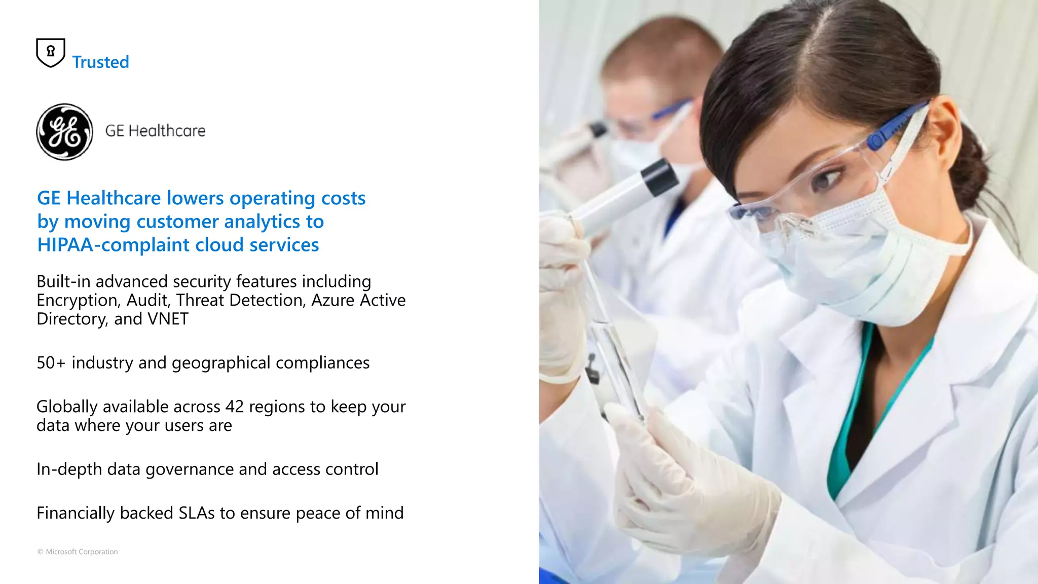 © Microsoft Corporation
GE Healthcare lowers operating costs
by moving customer analytics to
HIPAA-complaint cloud services
Built-in advanced security features including
Encryption, Audit, Threat Detection, Azure Active
Directory, and VNET
50+ industry and geographical compliances
Globally available across 42 regions to keep your
data where your users are
In-depth data governance and access control
Financially backed SLAs to ensure peace of mind
Trusted
 