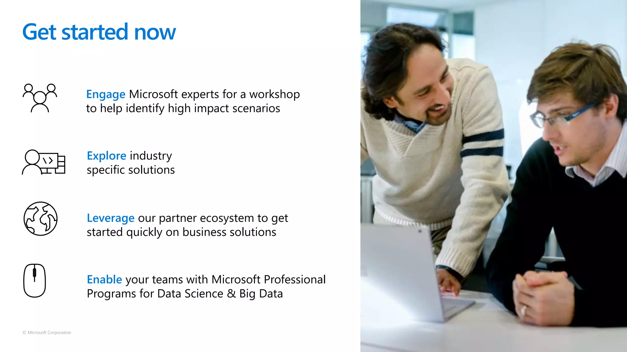 © Microsoft Corporation
Engage Microsoft experts for a workshop
to help identify high impact scenarios
Explore industry
specific solutions
Leverage our partner ecosystem to get
started quickly on business solutions
Enable your teams with Microsoft Professional
Programs for Data Science & Big Data
Get started now
 