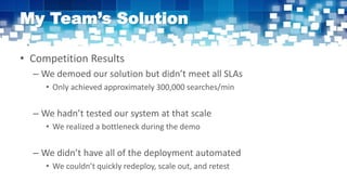 My Team’s Solution
• Competition Results
– We demoed our solution but didn’t meet all SLAs
• Only achieved approximately 300,000 searches/min
– We hadn’t tested our system at that scale
• We realized a bottleneck during the demo
– We didn’t have all of the deployment automated
• We couldn’t quickly redeploy, scale out, and retest
 